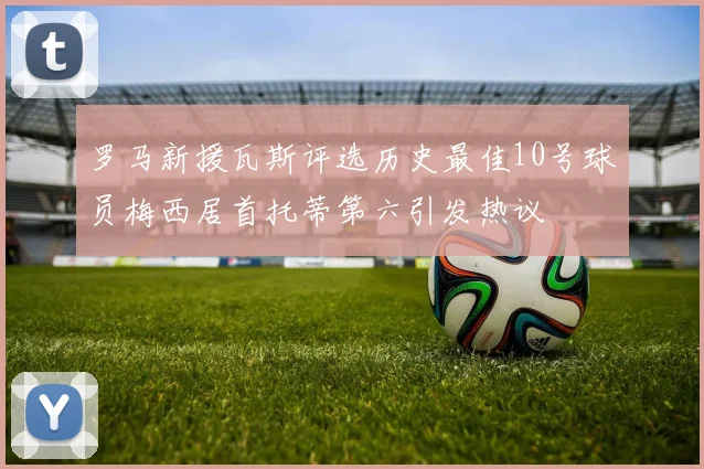 罗马新援瓦斯评选历史最佳10号球员梅西居首托蒂第六引发热议