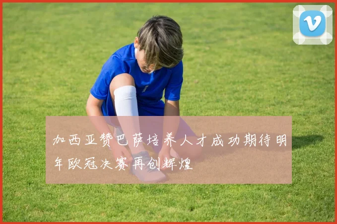 加西亚赞巴萨培养人才成功期待明年欧冠决赛再创辉煌