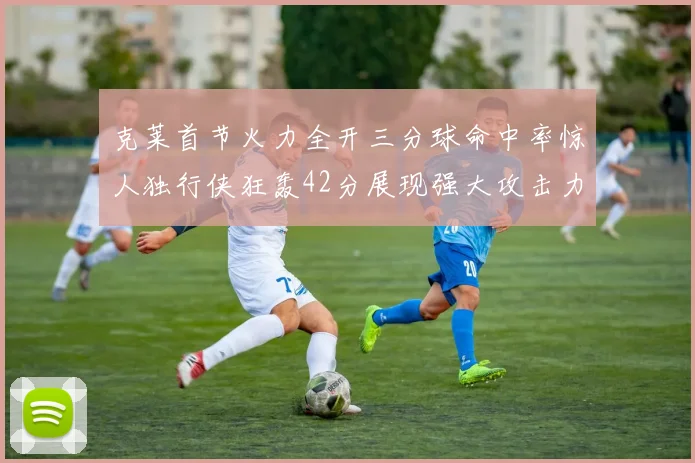 克莱首节火力全开三分球命中率惊人独行侠狂轰42分展现强大攻击力