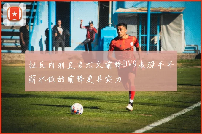 拉瓦内利直言尤文前锋DV9表现平平薪水低的前锋更具实力