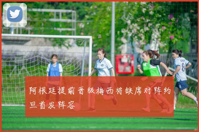 阿根廷提前晋级梅西将缺席对阵约旦首发阵容