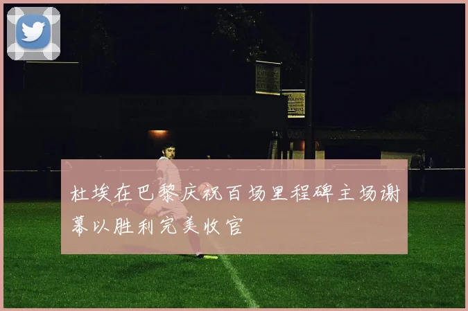 杜埃在巴黎庆祝百场里程碑主场谢幕以胜利完美收官