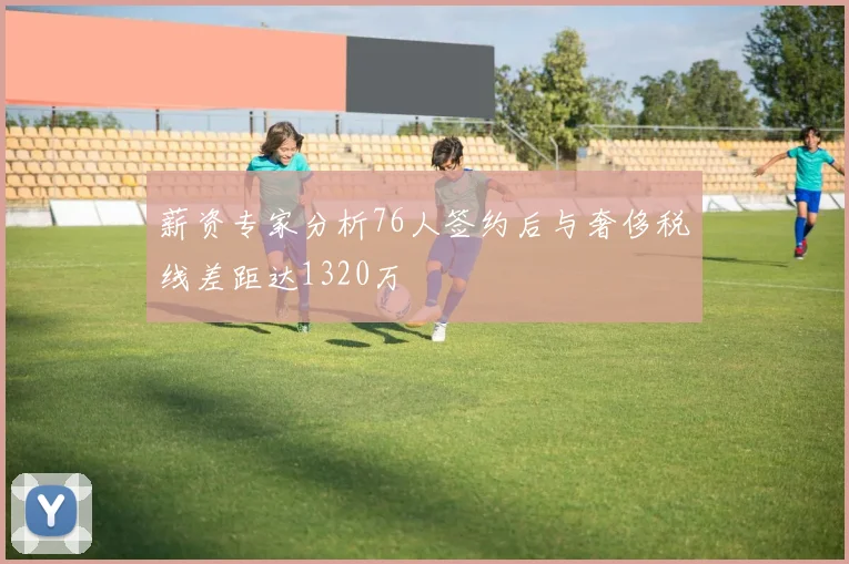 薪资专家分析76人签约后与奢侈税线差距达1320万