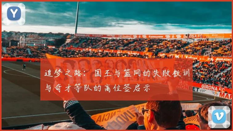 追梦之路：国王与篮网的失败教训与奇才等队的高位签启示