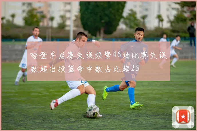 哈登季后赛失误频繁46场比赛失误数超出投篮命中数占比超25