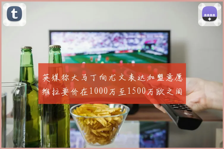 英媒称大马丁向尤文表达加盟意愿维拉要价在1000万至1500万欧之间