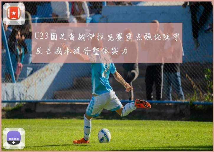 U23国足备战伊拉克赛重点强化防守反击战术提升整体实力