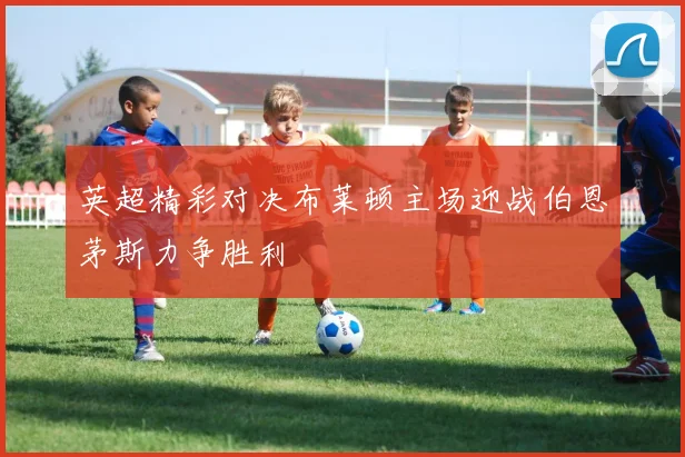 英超精彩对决布莱顿主场迎战伯恩茅斯力争胜利