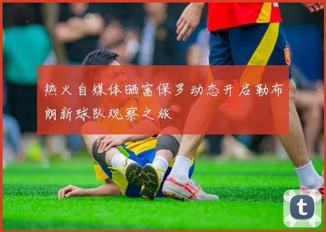 热火自媒体晒富保罗动态开启勒布朗新球队观察之旅