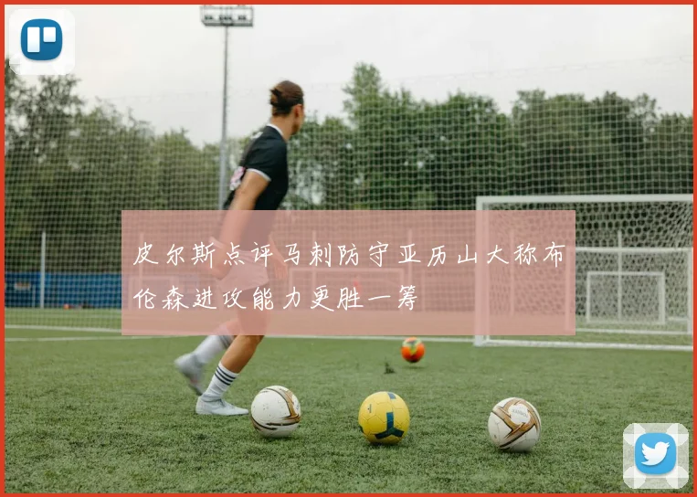 皮尔斯点评马刺防守亚历山大称布伦森进攻能力更胜一筹