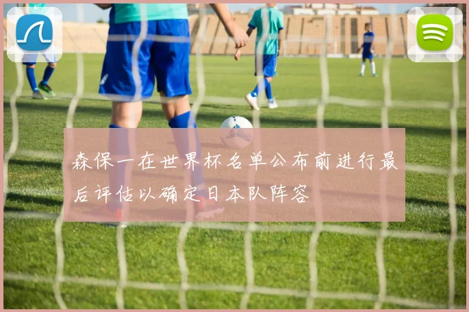 森保一在世界杯名单公布前进行最后评估以确定日本队阵容