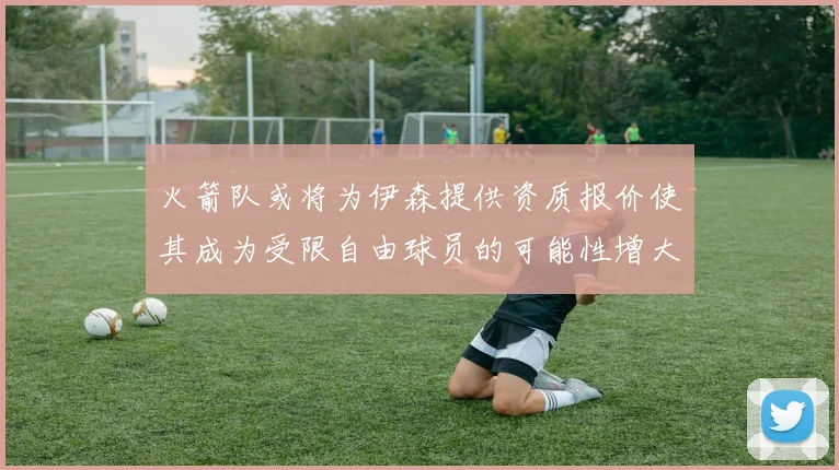 火箭队或将为伊森提供资质报价使其成为受限自由球员的可能性增大