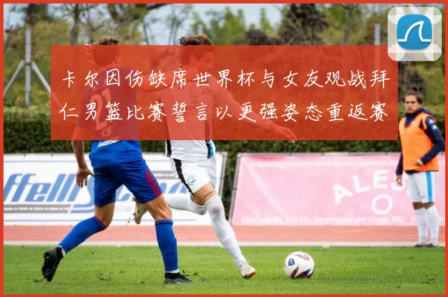 卡尔因伤缺席世界杯与女友观战拜仁男篮比赛誓言以更强姿态重返赛场