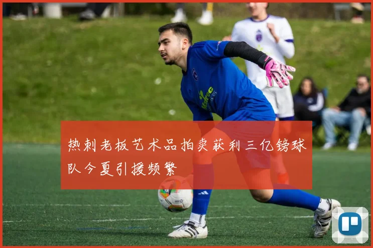 热刺老板艺术品拍卖获利三亿镑球队今夏引援频繁