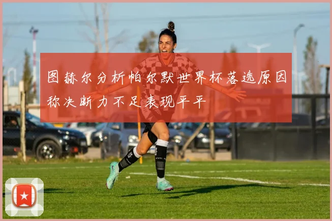 图赫尔分析帕尔默世界杯落选原因称决断力不足表现平平