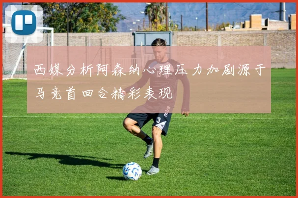 西媒分析阿森纳心理压力加剧源于马竞首回合精彩表现