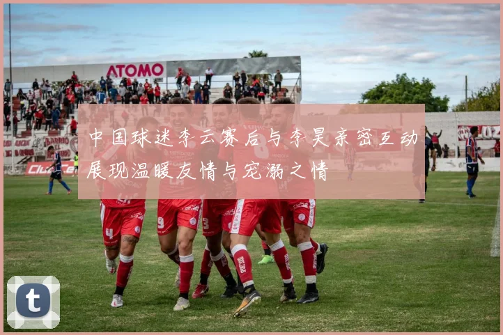 中国球迷李云赛后与李昊亲密互动展现温暖友情与宠溺之情