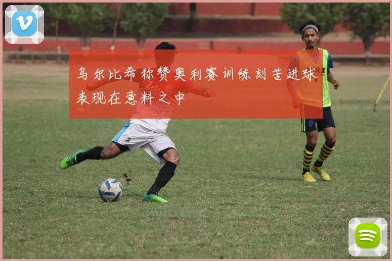 乌尔比希称赞奥利赛训练刻苦进球表现在意料之中