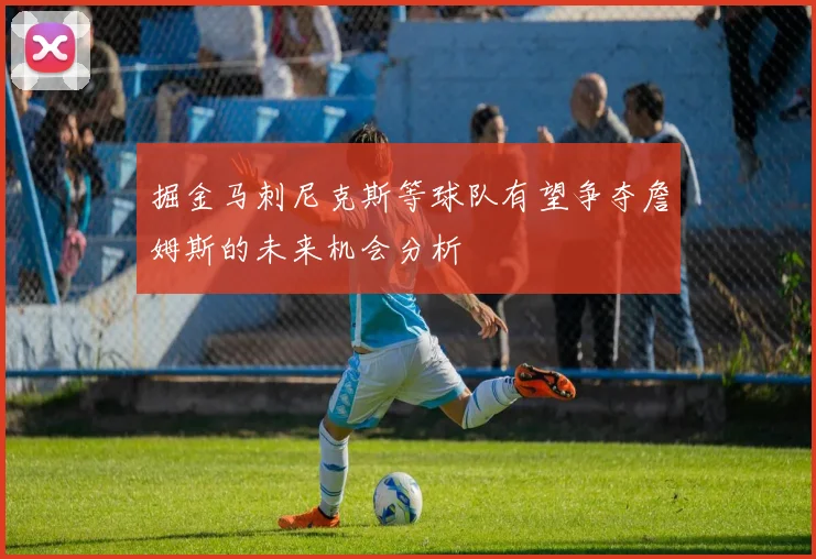 掘金马刺尼克斯等球队有望争夺詹姆斯的未来机会分析