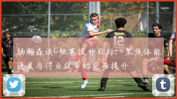 杨瀚森谈G联赛提升目标：聚焦体能速度与得分效率的全面提升