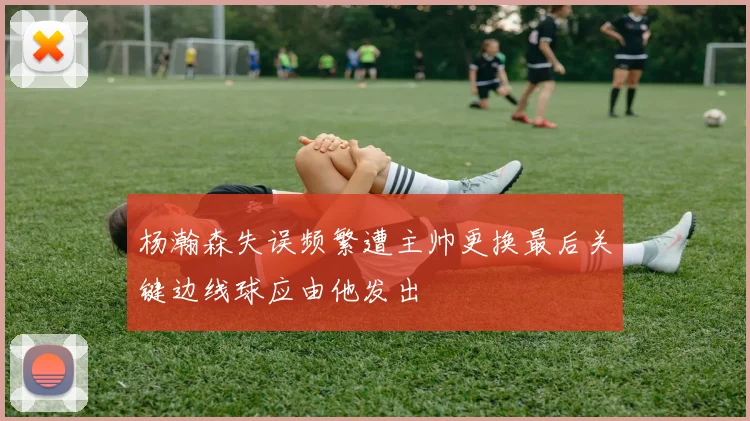 杨瀚森失误频繁遭主帅更换最后关键边线球应由他发出